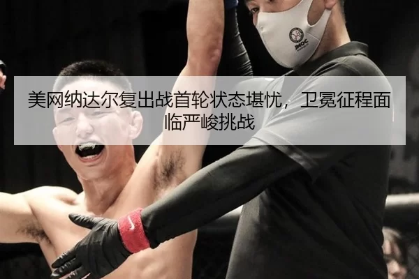 美网纳达尔复出战首轮状态堪忧，卫冕征程面临严峻挑战
