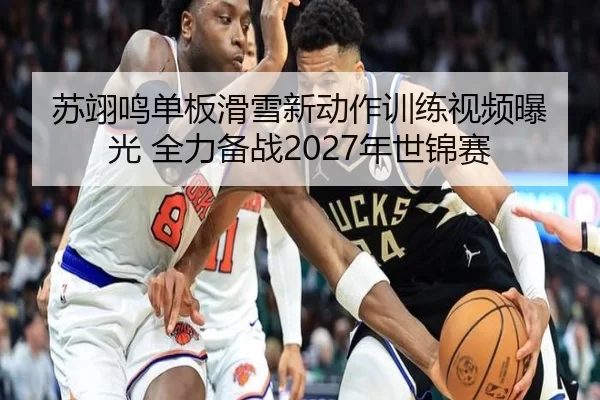 苏翊鸣单板滑雪新动作训练视频曝光 全力备战2027年世锦赛