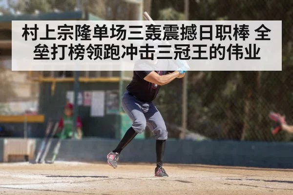 村上宗隆单场三轰震撼日职棒 全垒打榜领跑冲击三冠王的伟业